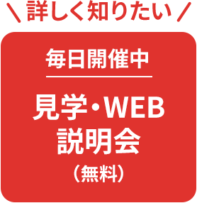 詳しく知りたい 毎日開催中 見学・ WEB説明会(無料)
