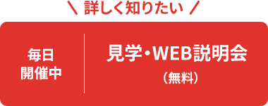 詳しく知りたい 毎日開催中 見学・ WEB説明会(無料)